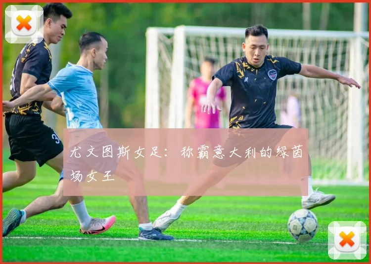 尤文图斯女足:称霸意大利的绿茵场女王