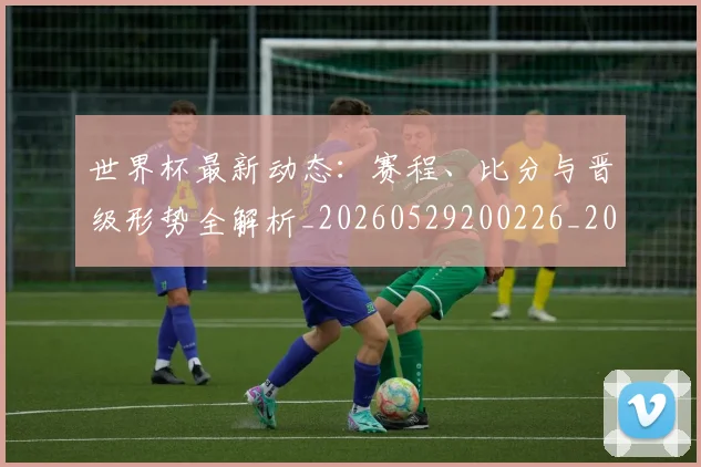 世界杯最新动态：赛程、比分与晋级形势全解析_20260529200226_20260702174340_20260715191559