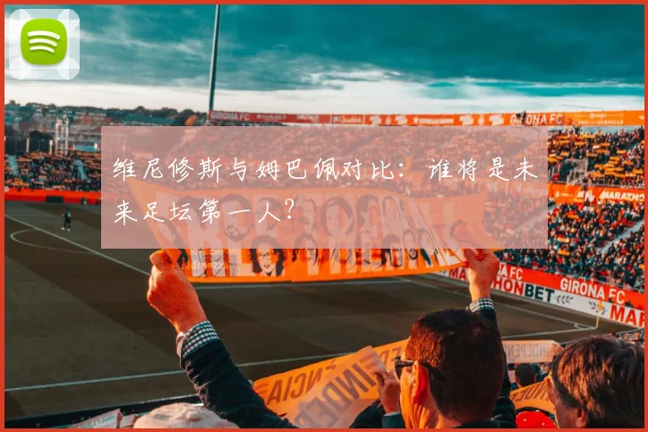 维尼修斯与姆巴佩对比:谁将是未来足坛第一人?
