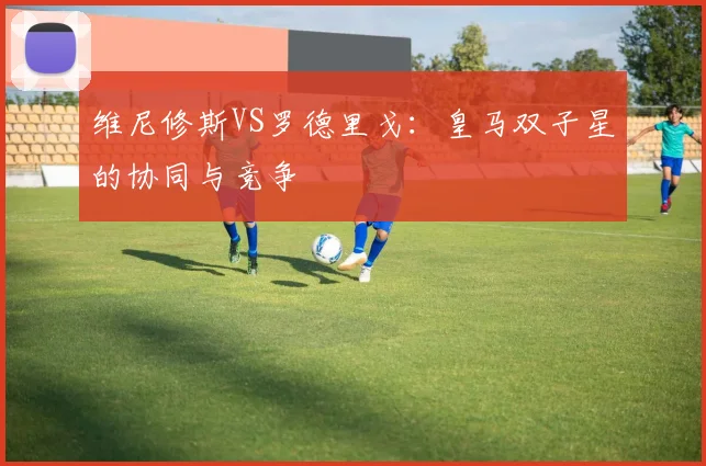 维尼修斯VS罗德里戈:皇马双子星的协同与竞争