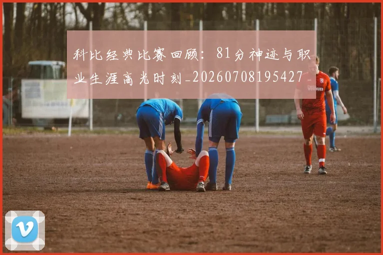 科比经典比赛回顾：81分神迹与职业生涯高光时刻_20260708195427