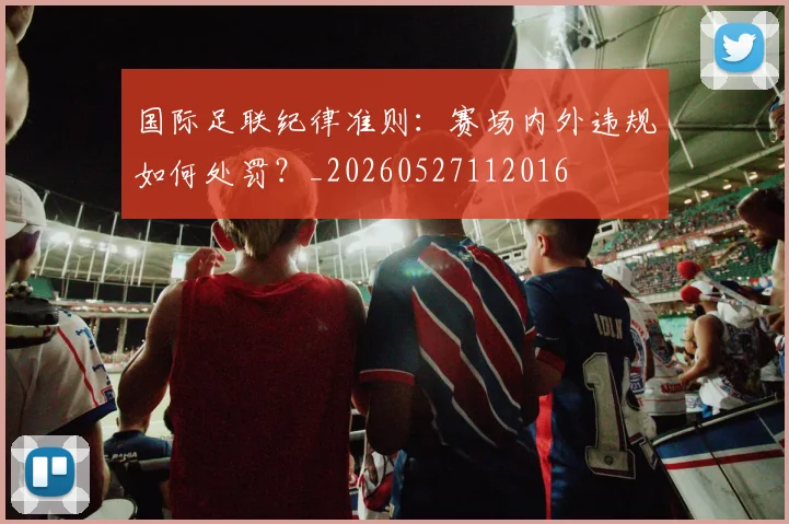 国际足联纪律准则:赛场内外违规如何处罚?_20260527112016
