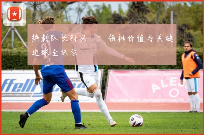 热刺队长孙兴慜:领袖价值与关键进球全记录