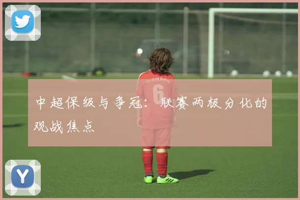 中超保级与争冠：联赛两极分化的观战焦点