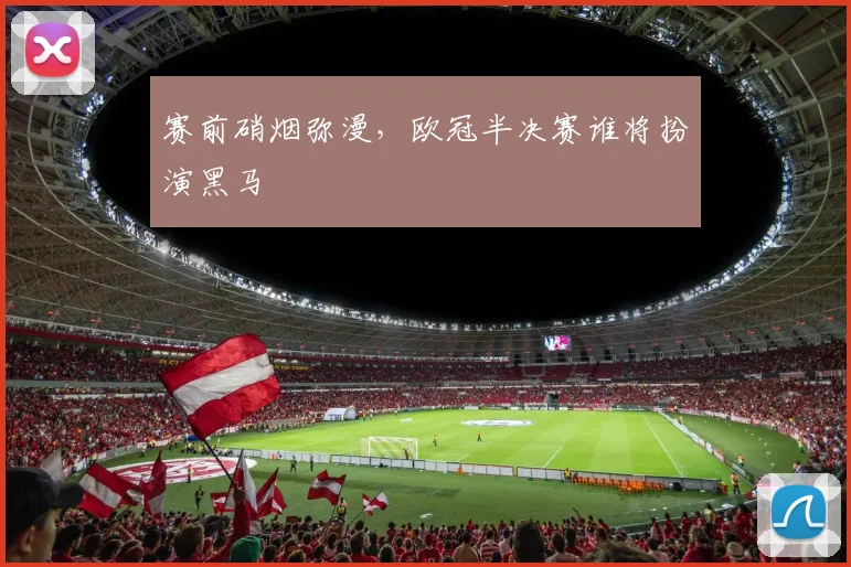 赛前硝烟弥漫，欧冠半决赛谁将扮演黑马