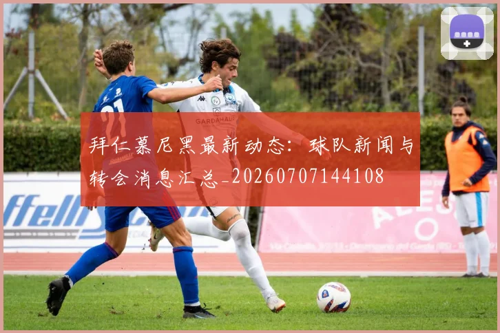 拜仁慕尼黑最新动态:球队新闻与转会消息汇总_20260707144108
