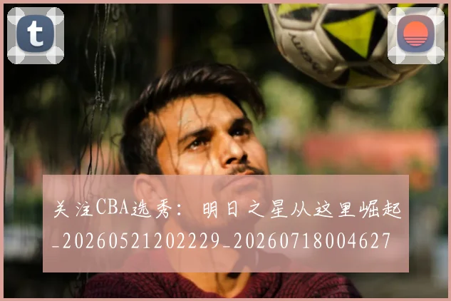 关注CBA选秀:明日之星从这里崛起_20260521202229_20260718004627