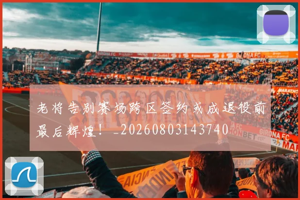 老将告别赛场跨区签约或成退役前最后辉煌！_20260803143740