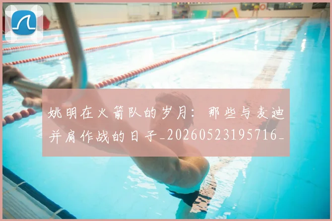 姚明在火箭队的岁月：那些与麦迪并肩作战的日子_20260523195716_20260703232639