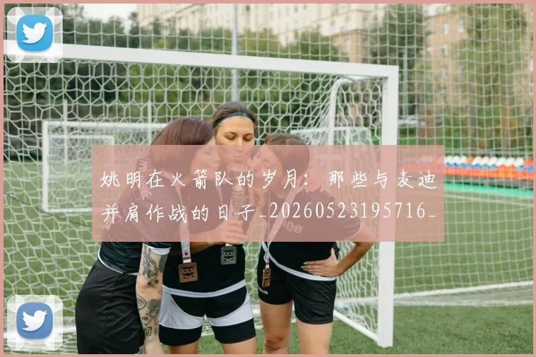 姚明在火箭队的岁月:那些与麦迪并肩作战的日子_20260523195716_20260703232639