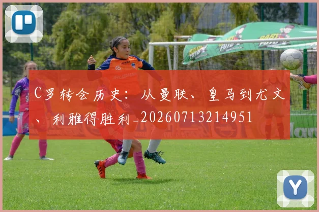 C罗转会历史：从曼联、皇马到尤文、利雅得胜利_20260713214951