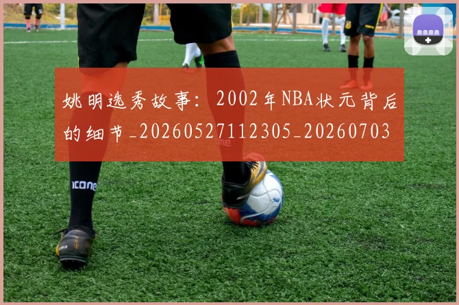 姚明选秀故事：2002年NBA状元背后的细节_20260527112305_20260703233132_20260720192552