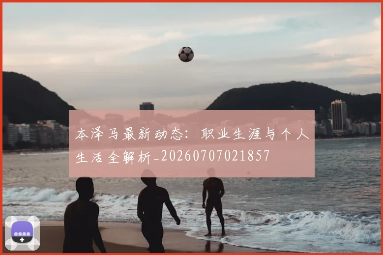 本泽马最新动态:职业生涯与个人生活全解析_20260707021857