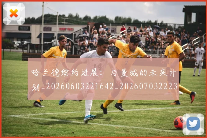 哈兰德续约进展：与曼城的未来计划_20260603221642_20260703222329_20260719160211