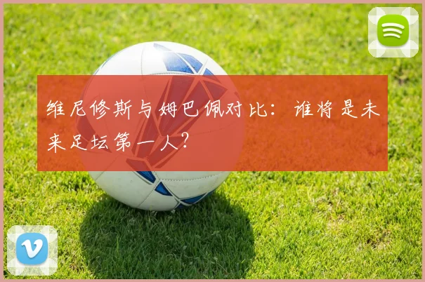 维尼修斯与姆巴佩对比:谁将是未来足坛第一人?