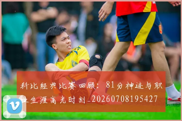 科比经典比赛回顾:81分神迹与职业生涯高光时刻_20260708195427