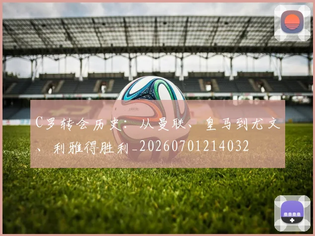 C罗转会历史：从曼联、皇马到尤文、利雅得胜利_20260701214032