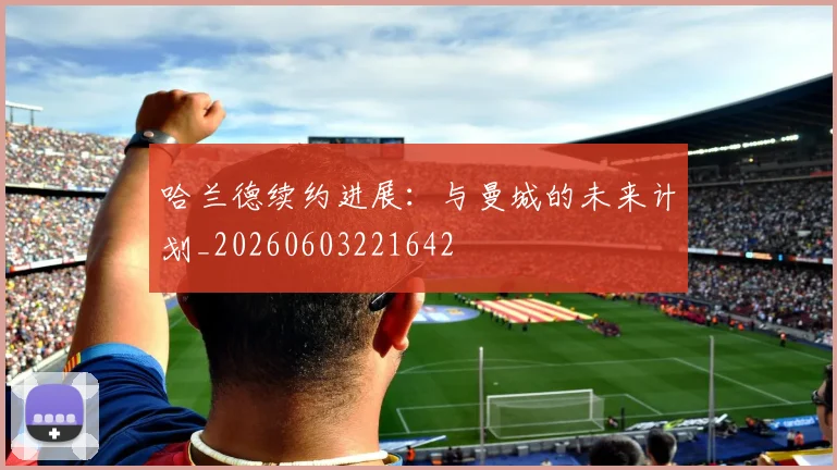 哈兰德续约进展:与曼城的未来计划_20260603221642