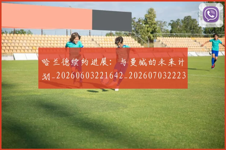 哈兰德续约进展:与曼城的未来计划_20260603221642_20260703222329_20260719160211