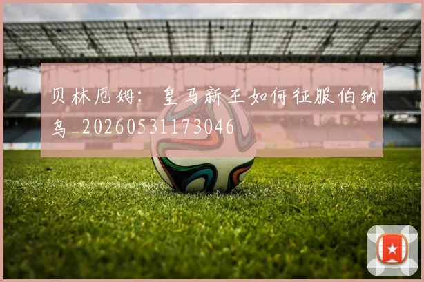 贝林厄姆：皇马新王如何征服伯纳乌_20260531173046