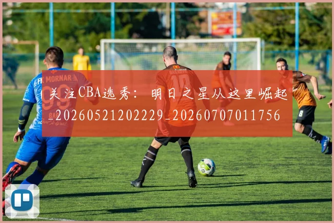 关注CBA选秀:明日之星从这里崛起_20260521202229_20260707011756