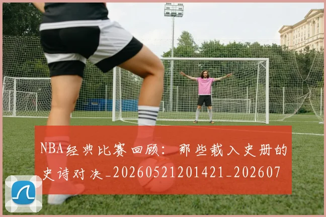 NBA经典比赛回顾：那些载入史册的史诗对决_20260521201421_20260702171355