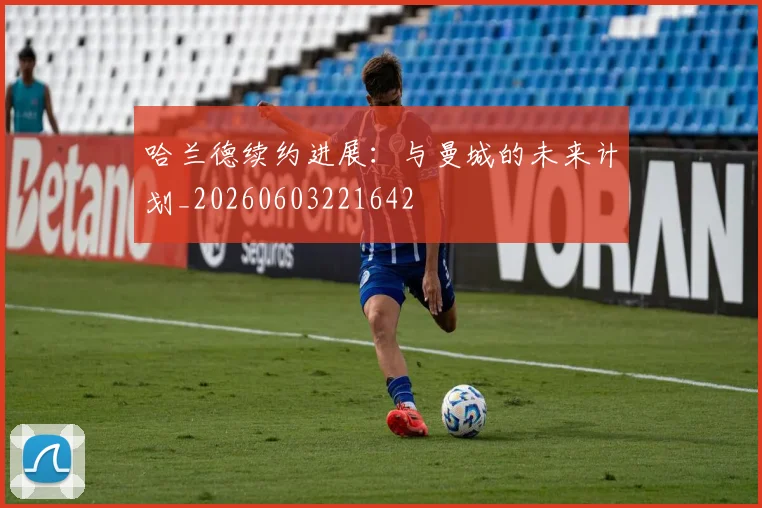 哈兰德续约进展：与曼城的未来计划_20260603221642