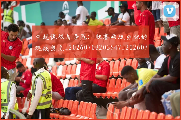 中超保级与争冠：联赛两极分化的观战焦点_20260703203547_20260716184432
