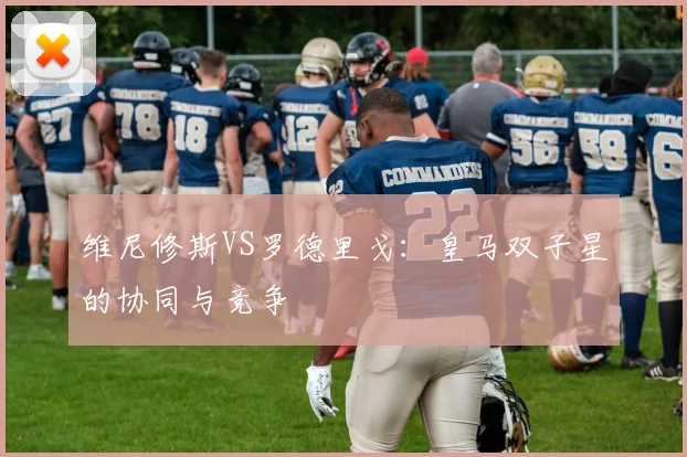 维尼修斯VS罗德里戈:皇马双子星的协同与竞争
